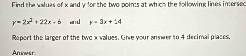 Find the values of x and y for the two points at which the following lines intersec
y=2x^2+22x+6 and y=3x+14
Report the larger of the two x values. Give your answer to 4 decimal places.
Answer: