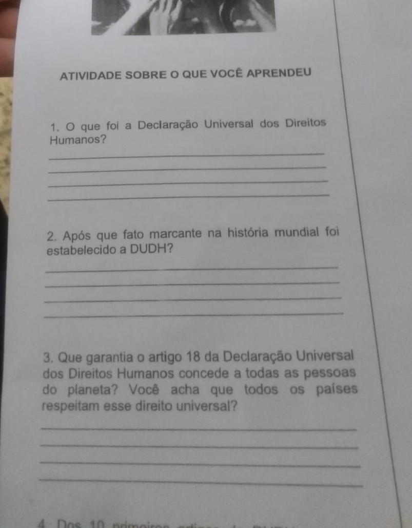 ATIVIDADE SOBRE O QUE VOCÊ APRENDEU 
1. O que foi a DecIaração Universal dos Direitos 
Humanos? 
_ 
_ 
_ 
_ 
2. Após que fato marcante na história mundial foi 
estabelecido a DUDH? 
_ 
_ 
_ 
_ 
3. Que garantia o artigo 18 da Declaração Universal 
dos Direitos Humanos concede a todas as pessoas 
do planeta? Você acha que todos os países 
respeitam esse direito universal? 
_ 
_ 
_ 
_