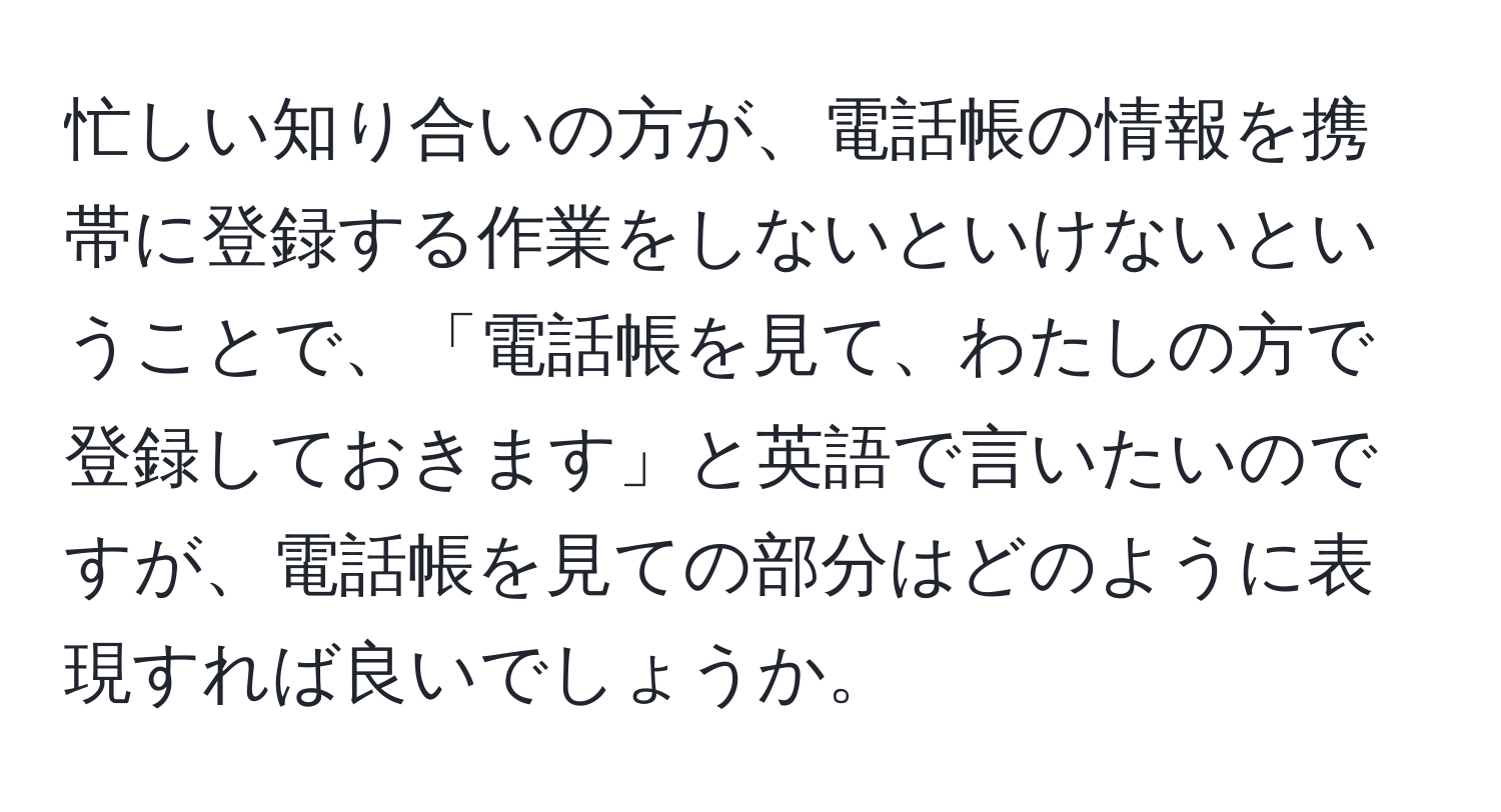 忙しい知り合いの方が、電話帳の情報を携帯に登録する作業をしないといけないということで、「電話帳を見て、わたしの方で登録しておきます」と英語で言いたいのですが、電話帳を見ての部分はどのように表現すれば良いでしょうか。