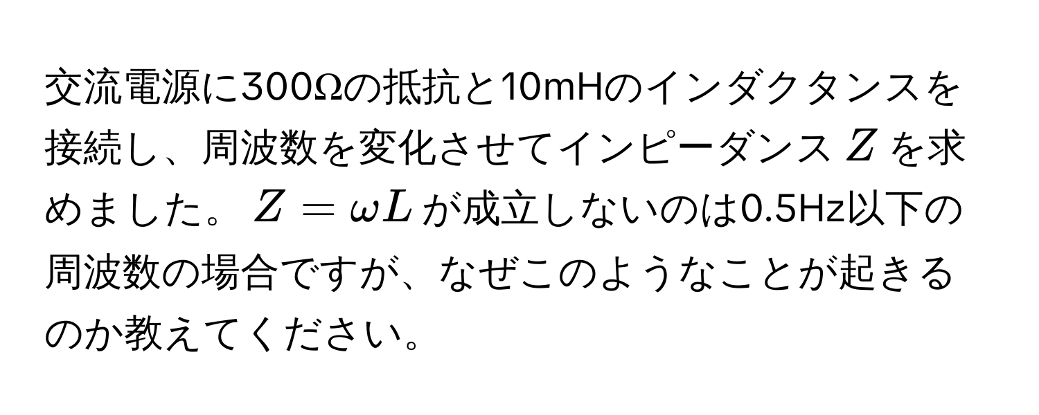交流電源に300Ωの抵抗と10mHのインダクタンスを接続し、周波数を変化させてインピーダンス$Z$を求めました。$Z = omega L$が成立しないのは0.5Hz以下の周波数の場合ですが、なぜこのようなことが起きるのか教えてください。
