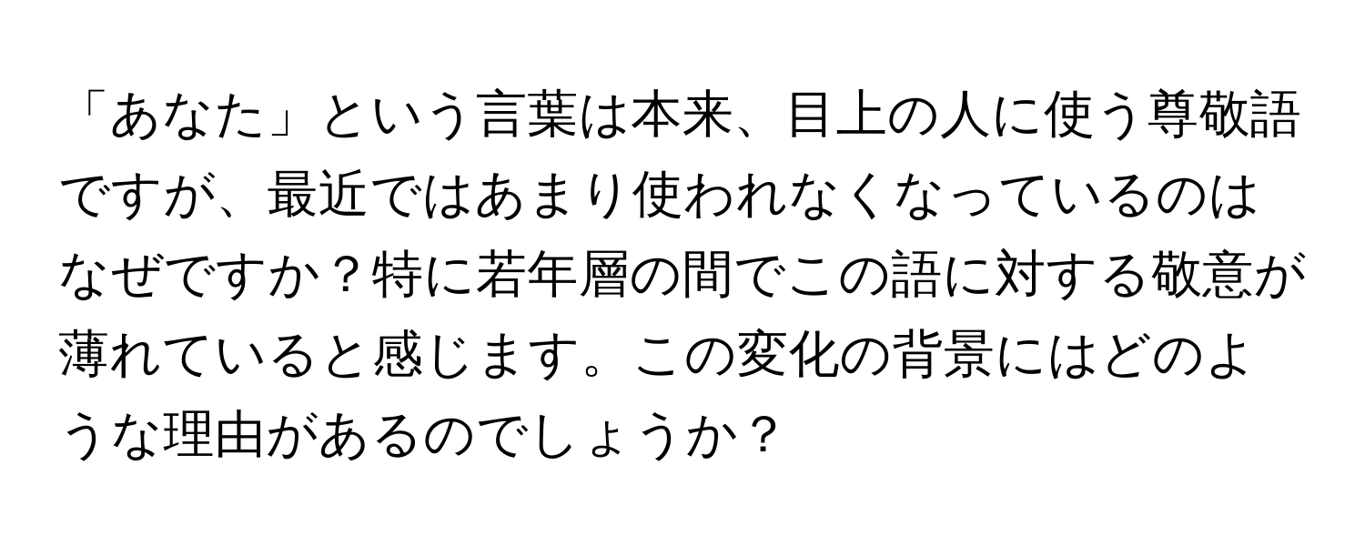 「あなた」という言葉は本来、目上の人に使う尊敬語ですが、最近ではあまり使われなくなっているのはなぜですか？特に若年層の間でこの語に対する敬意が薄れていると感じます。この変化の背景にはどのような理由があるのでしょうか？