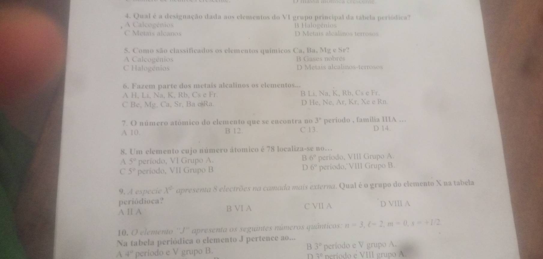 Qual é a designação dada aos elementos do VI grupo principal da tábela periódica?
A Calcogénios B Halogénios
C Metais alcanos D Metais alcalinos terrosos
5. Como são classificados os elementos químicos Ca, Ba, Mg e Sr?
A Calcogénios B Gases nobres
C Halogénios D Metais alcalinos-terrosos
6. Fazem parte dos metais alcalinos os clementos...
A H, Li, Na, K, Rb, Cs e Fr. B Li, Na, K, Rb, Cs e Fr,
C Be, Mg, Ca, Sr, Ba e Ra. D He, Ne, Ar, Kr, Xe e Rn.
7. O número atómico do elemento que se encontra no 3° período , familia IIIA ...
A 10. B 12. C 13. D 14.
8. Um elemento cujo número átomico é 78 localiza-se no.
B 6°
A 5° período, VI Grupo A. período, VIII Grupo A.
D
C 5° período, VII Grupo B 6° período,˙VIII Grupo B.
9. A especie X^2 apresenta 8 electrões na camada mais externa. Qual é o grupo do elemento X na tabela
periódioca? D VIII A
B VI A
A Ⅱ A C VII A
10. O elemento ''J'' apresenta os seguintes números quânticos: n=3, xi =2, m=0, s=+1/2. 
Na tabela periódica o elemento J pertence ao...
B 3°
A 4° período e V grupo B. período e V grupo A.
D 3^0 neríodo e VIII grupo A.