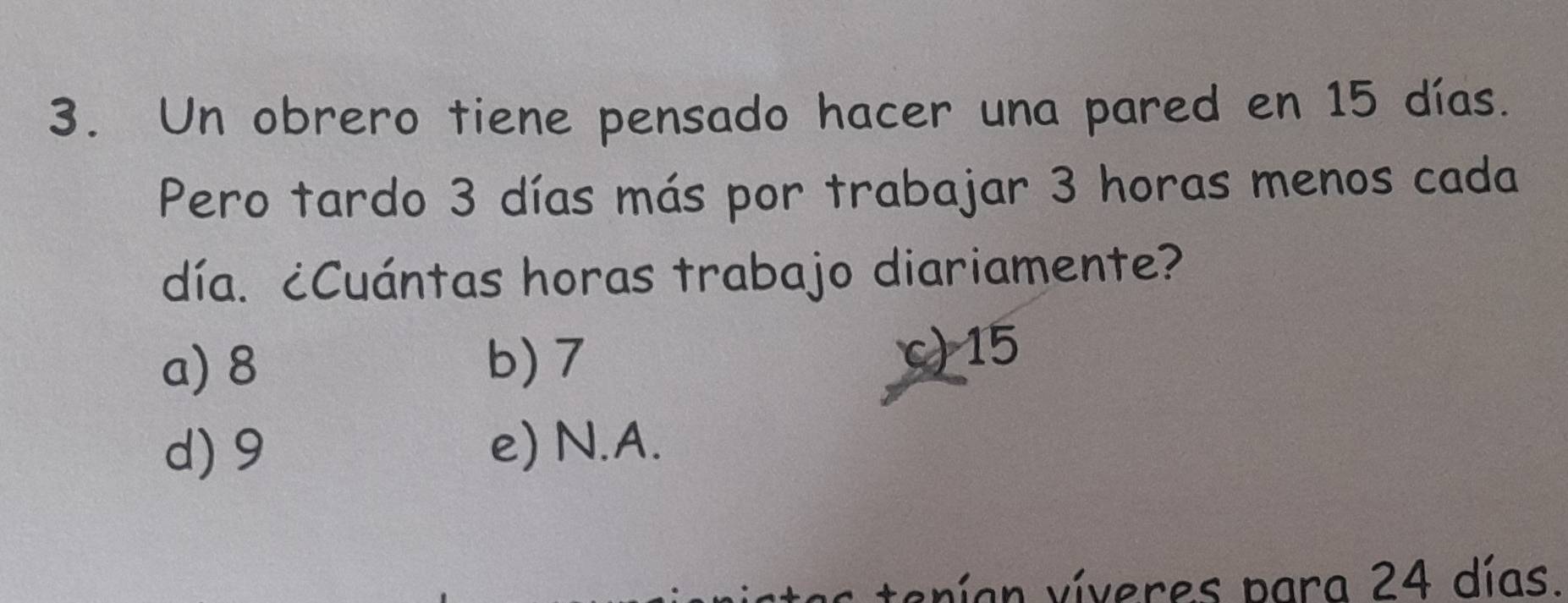 Un obrero tiene pensado hacer una pared en 15 días.
Pero tardo 3 días más por trabajar 3 horas menos cada
día. ¿Cuántas horas trabajo diariamente?
a) 8 b) 7 c) 15
d) 9 e) N.A.
: tenían víveres para 24 días.