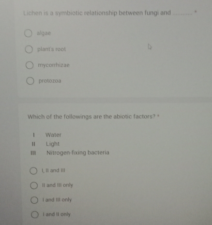 Lichen is a symbiotic relationship between fungi and_ .
algae
plant's root
mycorrhizae
protozoa
Which of the followings are the abiotic factors? *
I Water
II Light
III Nitrogen-fixing bacteria
I, II and III
II and III only
I and III only
I and II only