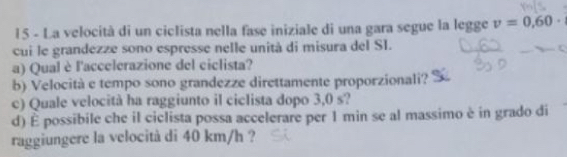 La velocità di un ciclista nella fase iniziale di una gara segue la legge v=0,60·
cui le grandezze sono espresse nelle unità di misura del SI. 
a) Qual è l'accelerazione del ciclista? 
b) Velocità e tempo sono grandezze direttamente proporzionali? 
c) Quale velocità ha raggiunto il ciclista dopo 3,0 s? 
d) É possibile che il ciclista possa accelerare per 1 min se al massimo è in grado di 
raggiungere la velocità di 40 km/h ?