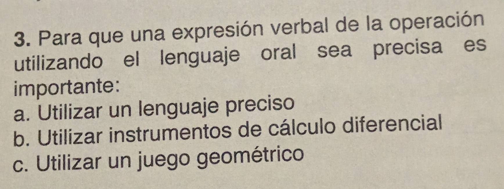 Para que una expresión verbal de la operación
utilizando el lenguaje oral sea precisa es
importante:
a. Utilizar un lenguaje preciso
b. Utilizar instrumentos de cálculo diferencial
c. Utilizar un juego geométrico