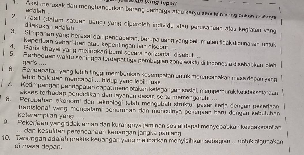 jawaban yang tepat!
. Aksi merusak dan menghancurkan barang berharga atau karya seni lain yang bukan miliknya
adalah ....
2. Hasil (dalam satuan uang) yang diperoleh individu atau perusahaan atas kegiatan yang
dilakukan adalah ....
3. Simpanan yang berasal dari pendapatan, berupa uang yang belum atau tidak digunakan untuk
keperluan sehari-hari atau kepentingan lain disebut ....
4. Garis khayal yang melingkari bumi secara horizontal disebut ....
5. Perbedaan waktu sehingga terdapat tiga pembagian zona waktu di Indonesia disebabkan oleh
garis ....
6. Pendapatan yang lebih tinggi memberikan kesempatan untuk merencanakan masa depan yang
lebih baik dan mencapai ... hidup yang lebih luas.
7. Ketimpangan pendapatan dapat menciptakan ketegangan sosial, memperburuk ketidaksetaraan
akses terhadap pendidikan dan layanan dasar, serta memengaruhi ....
8. Perubahan ekonomi dan teknologi telah mengubah struktur pasar kerja dengan pekerjaan
tradisional yang mengalami penurunan dan munculnya pekerjaan baru dengan kebutuhan
keterampilan yang ....
9. Pekerjaan yang tidak aman dan kurangnya jaminan sosial dapat menyebabkan ketidakstabilan
... dan kesulitan perencanaan keuangan jangka panjang.
10. Tabungan adalah praktik keuangan yang melibatkan menyisihkan sebagian ... untuk digunakan
di masa depan.