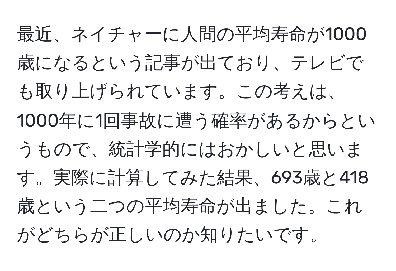 最近、ネイチャーに人間の平均寿命が1000歳になるという記事が出ており、テレビでも取り上げられています。この考えは、1000年に1回事故に遭う確率があるからというもので、統計学的にはおかしいと思います。実際に計算してみた結果、693歳と418歳という二つの平均寿命が出ました。これがどちらが正しいのか知りたいです。