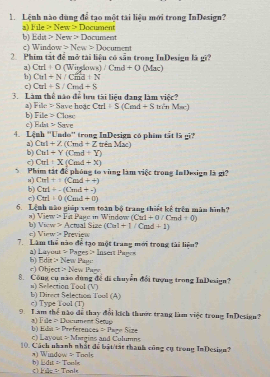 Lệnh nào dùng để tạo một tài liệu mới trong InDesign?
a) Fi le>New>D ocument
b) Edit > New>Doct 1 ment
c) Window New>Doc ument
2. Phím tắt để mở tài liệu có sẵn trong InDesign là gì?
a) Ctrl+O (Wirdows) /Cmd+O (M ac
b) Ctrl+N/Cmd+N
c) Ctrl+S/Cmd+S
3. Làm thể nào để lưu tài liệu đang làm việc?
a) File > Save hoặc Ctrl+S(Cmd+S trên Mac)
b) F ile Close
c) Edit > Save
4. Lệnh "Undo" trong InDesign có phím tắt là gì?
a) Ctrl+Z (Cmd+Z trên Mac)
b) Ctrl+Y (Cmd+Y)
c) Ctrl+X(Cmd+X)
5 Phím tắt để phóng to vùng làm việc trong InDesign là gì?
a) Ctrl++(Cmd++)
b) Ctrl+-(Cmd+-)
c) Ctrl+0(Cmd+0)
6. Lệnh nào giúp xem toàn bộ trang thiết kế trên màn hình?
a) View>FitPage in Window (Ctrl+0/Cmd+0)
b) View>Ac tual Size (Ctrl+1/Cmd+1)
c) View>P review
7. Làm thể nào để tạo một trang mới trong tài liệu?
a) Layout Pag es> Insert Pages
b) Edit > New Page
c) Object Ne w Page
8 Công cụ nào dùng để di chuyển đổi tượng trong InDesign?
a) Selection Tool (V)
b) Direct Selection Tool (A)
c) Type Tool (T)
9. Làm thể nào để thay đổi kích thước trang làm việc trong InDesign?
a) File D ocument Setup
b) Edit p references Page Size
c) Layout > Margins and Columns
10. Cách nhanh nhất để bật/tắt thanh công cụ trong InDesign?
a) Window > Tools
b) Edit T ools
c) File 1 ools