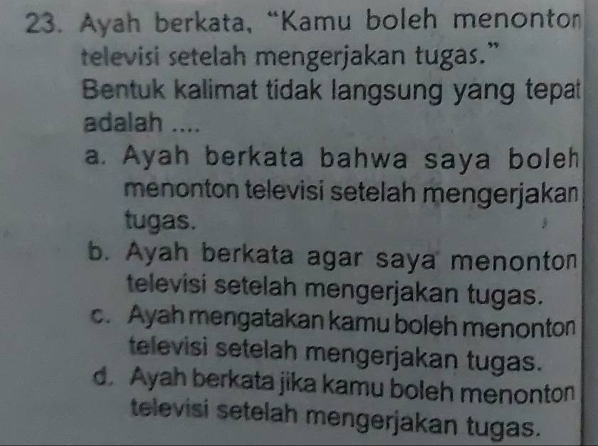 Ayah berkata, “Kamu boleh menonton
televisi setelah mengerjakan tugas.”
Bentuk kalimat tidak langsung yang tepat
adalah ....
a. Ayah berkata bahwa saya boleh
menonton televisi setelah mengerjakan
tugas.
b. Ayah berkata agar saya menonton
televisi setelah mengerjakan tugas.
c. Ayah mengatakan kamu boleh menonton
televisi setelah mengerjakan tugas.
d. Ayah berkata jika kamu boleh menonton
televisi setelah mengerjakan tugas.