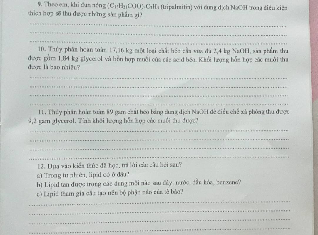 Theo em, khi đun nóng (C_15H_31COO)_3C_3H_5 (tripalmitin) với dung dịch NaOH trong điều kiện 
thích hợp sẽ thu được những sản phẩm gì? 
_ 
_ 
_ 
10. Thủy phân hoàn toàn 17,16 kg một loại chất béo cần vừa đủ 2,4 kg NaOH, sản phầm thu 
được gồm 1,84 kg glycerol và hỗn hợp muối của các acid béo. Khối lượng hỗn hợp các muối thu 
được là bao nhiêu? 
_ 
_ 
_ 
_ 
11. Thủy phân hoàn toàn 89 gam chất béo bằng dung dịch NaOH đề điều chế xà phòng thu được 
9,2 gam glycerol. Tính khối lượng hỗn hợp các muối thu được? 
_ 
_ 
_ 
_ 
12. Dựa vào kiến thức đã học, trả lời các câu hỏi sau? 
a) Trong tự nhiên, lipid có ở đâu? 
b) Lipid tan được trong các dung môi nào sau đây: nước, dầu hỏa, benzene? 
_ 
c) Lipid tham gia cấu tạo nên bộ phận nào của tế bào? 
_ 
_ 
_