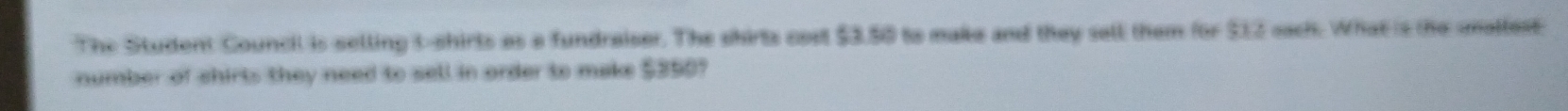 The Student Council is selling t-shirts as a fundraiser. The shirts cost $3.50 to make and they sell them for $12 each. What is the amallest 
number of shirts they need to sell in order to make $350?