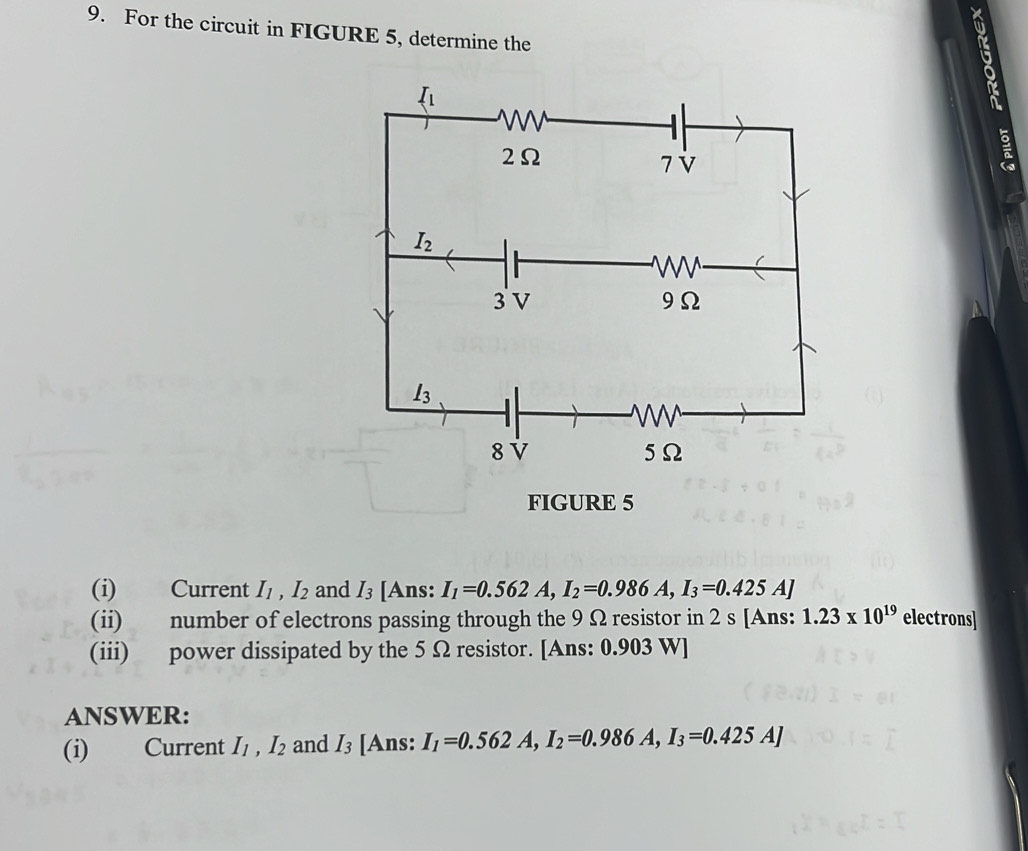 For the circuit in FIGURE 5, determine the
FIGURE 5
(i) Current I_1,I_2 and I_3 [Ans: I_1=0.562A,I_2=0.986A,I_3=0.425A]
(ii) number of electrons passing through the 9 Ω resistor in 2 s [Ans: 1.23* 10^(19) electrons]
(iii) power dissipated by the 5 Ω resistor. [Ans: 0.903 W]
ANSWER:
(i) Current I_1,I_2 and I_3 [Ans: I_1=0.562A,I_2=0.986A,I_3=0.425A]