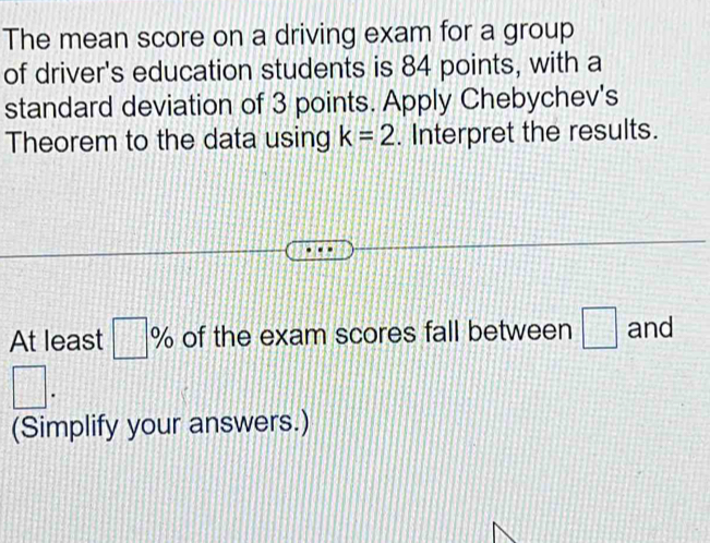 The mean score on a driving exam for a group 
of driver's education students is 84 points, with a 
standard deviation of 3 points. Apply Chebychev's 
Theorem to the data using k=2. Interpret the results. 
At least □ % of the exam scores fall between □ and
□. 
(Simplify your answers.)