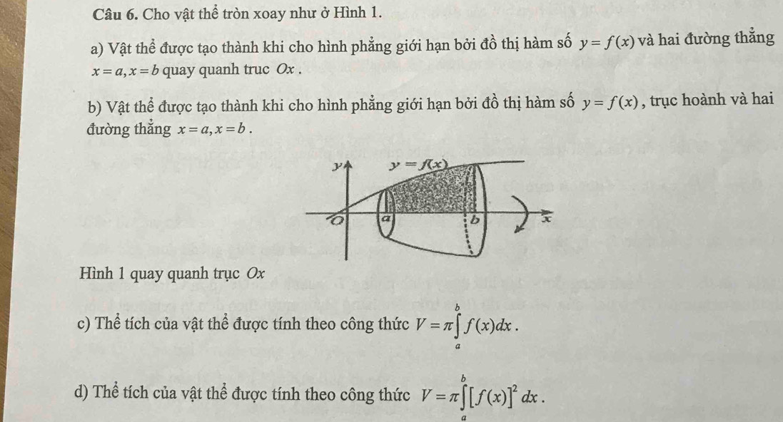 Cho vật thể tròn xoay như ở Hình 1.
a) Vật thể được tạo thành khi cho hình phẳng giới hạn bởi đồ thị hàm số y=f(x) và hai đường thẳng
x=a,x=b quay quanh truc Ox .
b) Vật thể được tạo thành khi cho hình phẳng giới hạn bởi đồ thị hàm số y=f(x) , trục hoành và hai
đường thẳng x=a,x=b.
Hình 1 quay quanh trục Ox
c) Thể tích của vật thể được tính theo công thức V=π ∈tlimits _a^(bf(x)dx.
d) Thể tích của vật thể được tính theo công thức V=π ∈tlimits _a^b[f(x)]^2)dx.