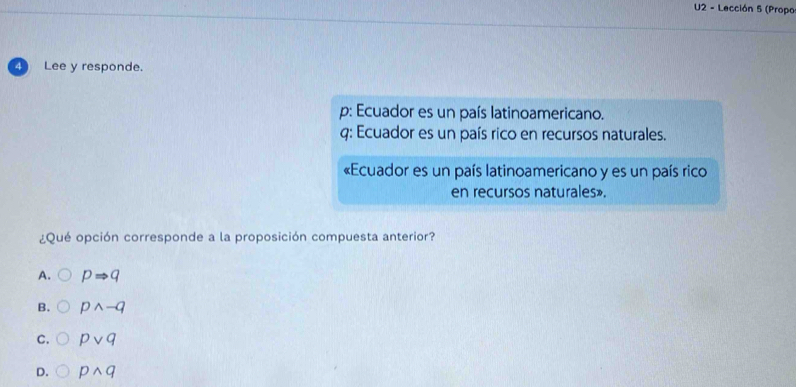 U2 - Lección 5 (Propo
4 ) Lee y responde.
p: Ecuador es un país latinoamericano.
q: Ecuador es un país rico en recursos naturales.
«Ecuador es un país latinoamericano y es un país rico
en recursos naturales».
¿Qué opción corresponde a la proposición compuesta anterior?
A. pRightarrow q
B. pwedge -q
C. pvee q
D. pwedge q