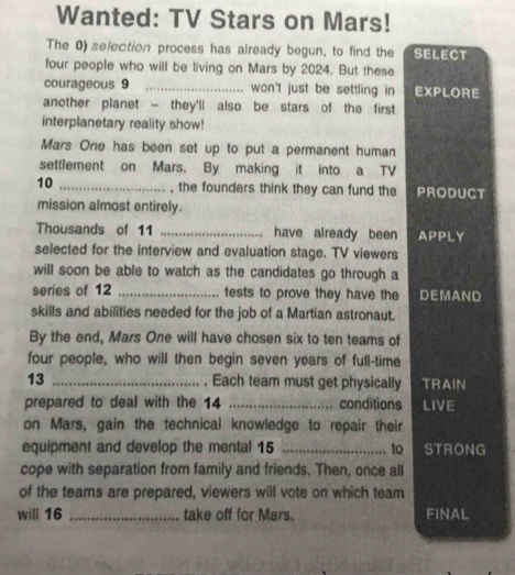 Wanted: TV Stars on Mars! 
The 0) selection process has already begun, to find the SELECT 
four people who will be living on Mars by 2024. But these 
courageous 9 _ won't just be settling in EXPLORE 
another planet - they'll also be stars of the first 
interplanetary reality show! 
Mars One has been set up to put a permanent human 
settlement on Mars. By making it into a TV 
10 _, the founders think they can fund the PRODUCT 
mission almost entirely. 
Thousands of 11 _have already been APPLY 
selected for the interview and evaluation stage. TV viewers 
will soon be able to watch as the candidates go through a 
series of 12 _tests to prove they have the DEMAND 
skills and abilities needed for the job of a Martian astronaut. 
By the end, Mars One will have chosen six to ten teams of 
four people, who will then begin seven years of full-time 
13 _. Each team must get physically TRAIN 
prepared to deal with the 14 _conditions LIVE 
on Mars, gain the technical knowledge to repair their 
equipment and develop the mental 15 _to STRONG 
cope with separation from family and friends. Then, once all 
of the teams are prepared, viewers will vote on which team 
will 16 _take off for Mars. FINAL