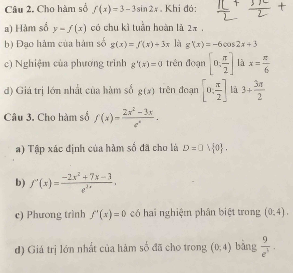 Cho hàm số f(x)=3-3sin 2x. Khi đó: 
a) Hàm số y=f(x) có chu kì tuần hoàn là 2π. 
b) Đạo hàm của hàm số g(x)=f(x)+3x là g'(x)=-6cos 2x+3
c) Nghiệm của phương trình g'(x)=0 trên đoạn [0; π /2 ] là x= π /6 
d) Giá trị lớn nhất của hàm số g(x) trên đoạn [0; π /2 ] là 3+ 3π /2 
Câu 3. Cho hàm số f(x)= (2x^2-3x)/e^x . 
a) Tập xác định của hàm số đã cho là D=□ vee  0. 
b) f'(x)= (-2x^2+7x-3)/e^(2x) . 
c) Phương trình f'(x)=0 có hai nghiệm phân biệt trong (0;4). 
d) Giá trị lớn nhất của hàm số đã cho trong (0;4) bằng  9/e^3 .