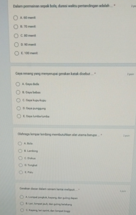 Dalam permainan sepak bola, durasi waktu pertandingan adalah ... * 2 pr
A. 60 menit
B. 70 menit
C. 80 menit
D. 90 menit
E. 100 menit
Gaya renang yang menyerupai gerakan katak disebut ... * 2 pain
A. Gaya dada
B. Gaya bebas
C. Gaya kupu-kupu
D. Gaya punggung
E. Gaya lumba-lumba
Olahraga lempar lembing membutuhkan alat utama berupa ... * 2 poin
A Bola
B. Lembing
C. Diskus
D. Tongkat
E. Palu
Gerakan dasar dalam senam lantai meliputi ... '' 2 pain
A. Lompat jongkok, kayang, dan guling depan
B. Lari, lompat jauh, dan guling belakang
C. Kayang, lari sprint, dan lompat tinggi