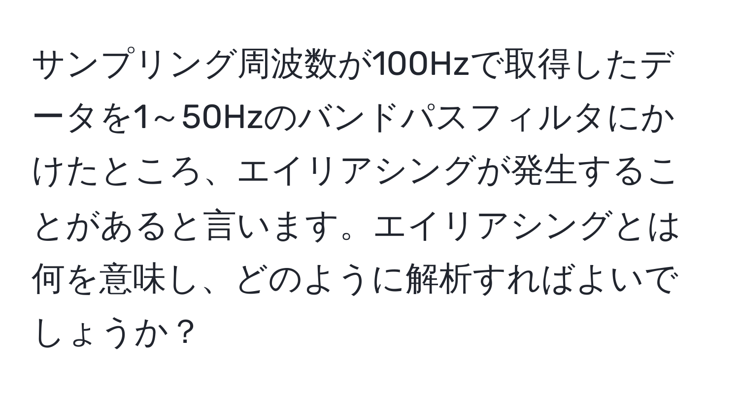 サンプリング周波数が100Hzで取得したデータを1～50Hzのバンドパスフィルタにかけたところ、エイリアシングが発生することがあると言います。エイリアシングとは何を意味し、どのように解析すればよいでしょうか？