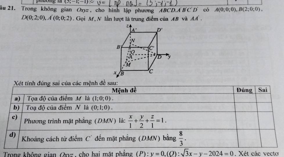 phuờng là (3,-1;-1) U=
âu 21. Trong không gian Oxyz, cho hình lập phương ABCD.A B'C'D' có A(0;0;0),B(2;0;0),
D(0;2;0),A'(0;0;2). Gọi M, N lần lượt là trung điểm của AB và AA'.
Xét tính đúng sai của các mệnh đề sau:
Mệnh đề Đúng Sai
a) Tọa độ của điểm M là (1;0;0).
b) Toạ độ của điểm N là (0;1;0).
c)  Phương trình mặt phẳng (DMN) là:  x/1 + y/2 + z/1 =1.
d) Khoảng cách từ điểm C' đến mặt phẳng (DMN) bằng  8/3 .
Trong không gian Oxvz, cho hai mặt phẳng (P): (P):y=0,(Q):sqrt(3)x-y-2024=0. Xét các vecto