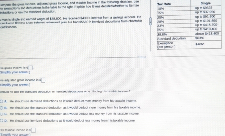 Compute the gross income, adjusted gross income, and tuxable income in the following situation. Use
he exemptions and deductions in the table to the right. Explain how it was decided whether to itemize Single
deductions or use the standard deduction. 
man is single and earned wages of $58,800. He received $430 in interest from a savings account. He 
contributed $580 to a tax-deferred retirement plan. He had $5580 in itemized deductions from chanitable 
contributions 
Simplity your answe! is prass income is □
His adjusted gross income is $□
Simplify your amwer
Should he use the standard deduction or itemized deductions when finding his taxable income?
A. He should use itemized deductions as it would deduct more money from his taxable income.
B. He should use the standard deduction as it would deduct more money from his taxable income.
C. He should use the standard deduction as it would deduct less money from his taxable income.
D. He should use iterized deductions as it would deduct less money from his taxable income.
(Simplity your answer.) His saxable income is $ □