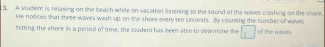 A student is relaxing on the beach while on vacation listening to the sound of the waves crashing on the shore 
He notices that three waves wash up on the shore every ten seconds. By counting the number of waves 
hitting the shore in a period of time, the student has been able to determine the of the waves.