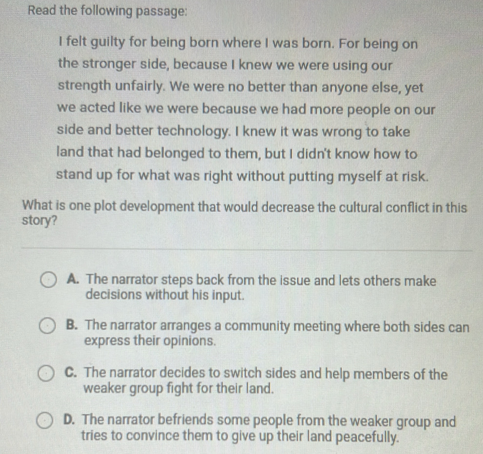 Read the following passage:
I felt guilty for being born where I was born. For being on
the stronger side, because I knew we were using our
strength unfairly. We were no better than anyone else, yet
we acted like we were because we had more people on our
side and better technology. I knew it was wrong to take
land that had belonged to them, but I didn't know how to
stand up for what was right without putting myself at risk.
What is one plot development that would decrease the cultural conflict in this
story?
A. The narrator steps back from the issue and lets others make
decisions without his input.
B. The narrator arranges a community meeting where both sides can
express their opinions.
C. The narrator decides to switch sides and help members of the
weaker group fight for their land.
D. The narrator befriends some people from the weaker group and
tries to convince them to give up their land peacefully.