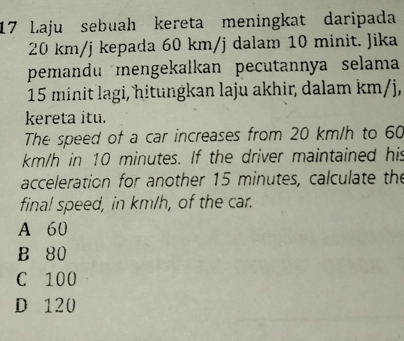 Laju sebuah kereta meningkat daripada
20 km/j kepada 60 km/j dalam 10 minit. Jika
pemandu mengekalkan pecutannya selama
15 minit lagi, hitungkan laju akhir, dalam km/j,
kereta itu.
The speed of a car increases from 20 km/h to 60
km/h in 10 minutes. If the driver maintained his
acceleration for another 15 minutes, calculate the
final speed, in km/h, of the car.
A 60
B 80
C 100
D 120