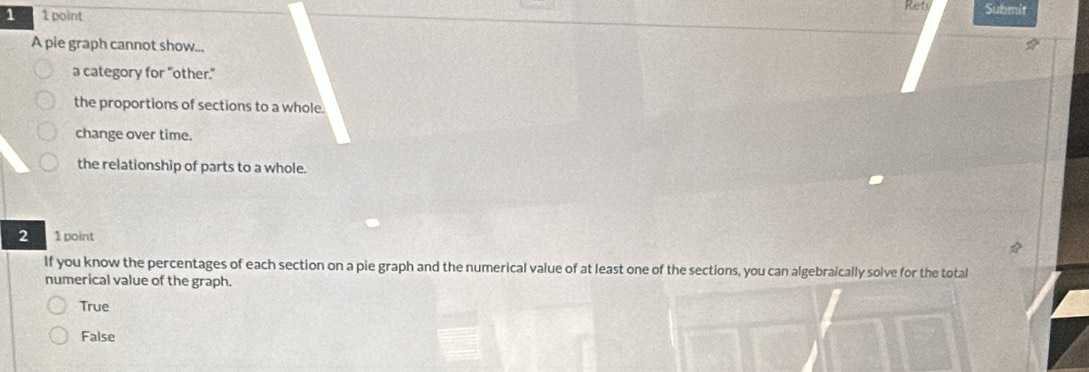 1 1 point Ret Submit
A pie graph cannot show...
a category for "other."
the proportions of sections to a whole.
change over time.
the relationship of parts to a whole.
2 1 point
If you know the percentages of each section on a pie graph and the numerical value of at least one of the sections, you can algebraically solve for the total
numerical value of the graph.
True
False
