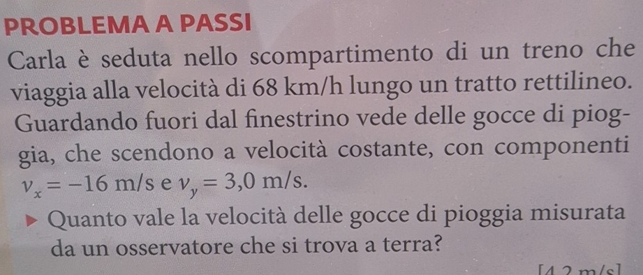 PROBLEMA A PASSI 
Carla è seduta nello scompartimento di un treno che 
viaggia alla velocità di 68 km/h lungo un tratto rettilineo. 
Guardando fuori dal finestrino vede delle gocce di piog- 
gia, che scendono a velocità costante, con componenti
v_x=-16m/s e v_y=3,0m/s. 
Quanto vale la velocità delle gocce di pioggia misurata 
da un osservatore che si trova a terra?
[4 2 m/s ]