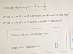 Consider the line y=- 3/2 x- 1/2 . 
What is the slope of a line perpendicular to this line? 
What is the slope of a line parallel to this line? 
Slope of a perpendicular line: 
Slope of a parallel line: