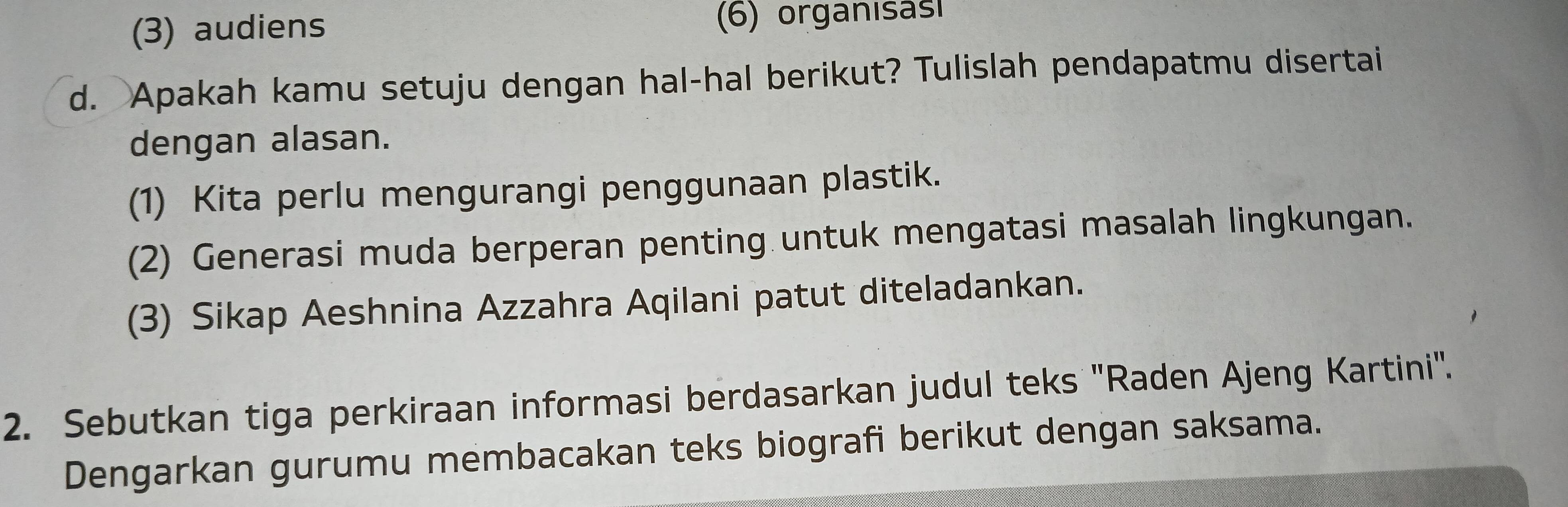 (3) audiens (6) organısası 
d. Apakah kamu setuju dengan hal-hal berikut? Tulislah pendapatmu disertai 
dengan alasan. 
(1) Kita perlu mengurangi penggunaan plastik. 
(2) Generasi muda berperan penting untuk mengatasi masalah lingkungan. 
(3) Sikap Aeshnina Azzahra Aqilani patut diteladankan. 
2. Sebutkan tiga perkiraan informasi berdasarkan judul teks "Raden Ajeng Kartini'. 
Dengarkan gurumu membacakan teks biografi berikut dengan saksama.