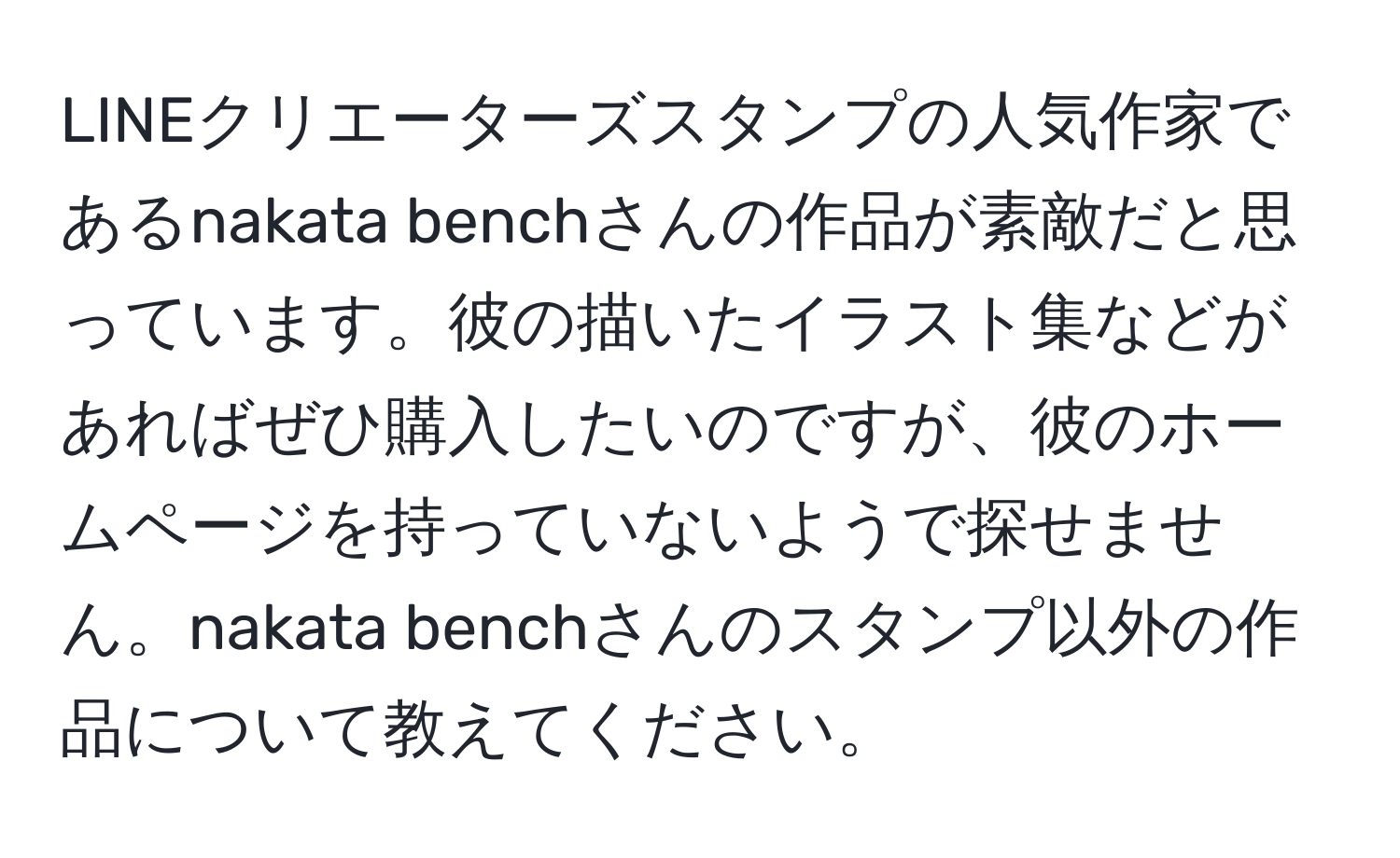 LINEクリエーターズスタンプの人気作家であるnakata benchさんの作品が素敵だと思っています。彼の描いたイラスト集などがあればぜひ購入したいのですが、彼のホームページを持っていないようで探せません。nakata benchさんのスタンプ以外の作品について教えてください。