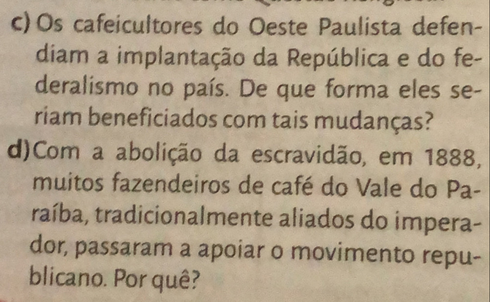 Os cafeicultores do Oeste Paulista defen- 
diam a implantação da República e do fe- 
deralismo no país. De que forma eles se- 
riam beneficiados com tais mudanças? 
d)Com a abolição da escravidão, em 1888, 
muitos fazendeiros de café do Vale do Pa- 
traíba, tradicionalmente aliados do impera- 
dor, passaram a apoiar o movimento repu- 
blicano. Por quê?