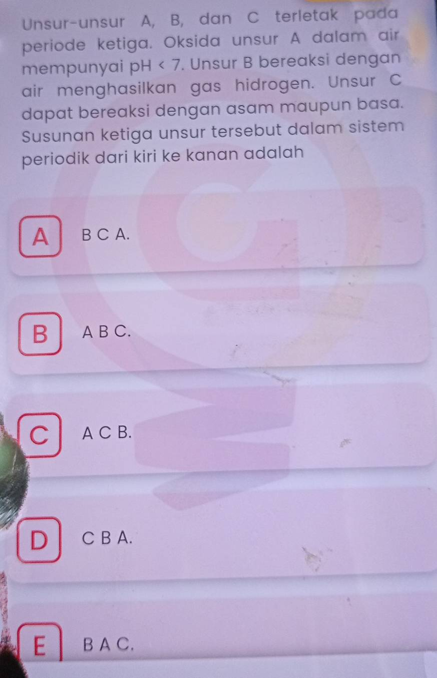 Unsur-unsur A, B, dan C terletak pada
periode ketiga. Oksida unsur A dalam air
mempunyai pH <7</tex> . Unsur B bereaksi dengan
air menghasilkan gas hidrogen. Unsur C
dapat bereaksi dengan asam maupun basa.
Susunan ketiga unsur tersebut dalam sistem
periodik dari kiri ke kanan adalah
A B C A.
B A B C.
C A C B.
D C B A.
E B A C.