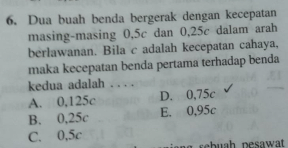 Dua buah benda bergerak dengan kecepatan
masing-masing 0,5c dan 0,25c dalam arah
berlawanan. Bila c adalah kecepatan cahaya,
maka kecepatan benda pertama terhadap benda
kedua adalah . . . .
A. 0,125c D. 0,75c
B. 0,25c E. 0,95c
C. 0,5c
sb u h pesawat