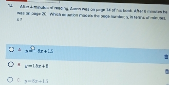 After 4 minutes of reading, Aaron was on page 14 of his book. After 8 minutes he
was on page 20. Which equation models the page number, y, in terms of minutes,
x ?
A y=-8x+1.5
B. y=1.5x+8
C. y=8x+1.5