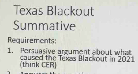 Texas Blackout 
Summative 
Requirements: 
1. Persuasive argument about what 
caused the Texas Blackout in 2021 
(think CER)