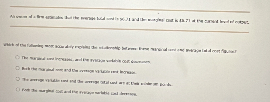 An owner of a firm estimates that the average total cost is $6.71 and the marginal cost is $6.71 at the current level of output.
Which of the following most accurately explains the relationship between these marginal cost and average total cost figures?
The marginal cost increases, and the average variable cost decreases.
Both the marginal cost and the average variable cost increase.
The average varable cost and the average total cost are at their minimum points.
Both the marginal cost and the average variable cost decrease.