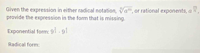 Given the expression in either radical notation, sqrt[n](a^m), , or rational exponents, a^(frac m)n, 
provide the expression in the form that is missing. 
Exponential form: 9^(frac 2)3· 9^(frac 4)3
Radical form: