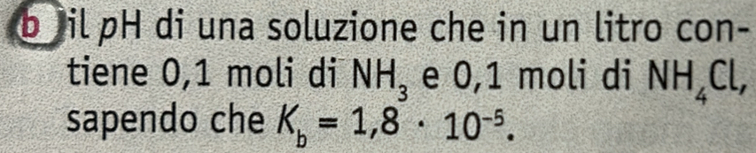 il pH di una soluzione che in un litro con- 
tiene 0, 1 moli di NH_3 e 0,1 moli di NH_4Cl, 
sapendo che K_b=1,8· 10^(-5).