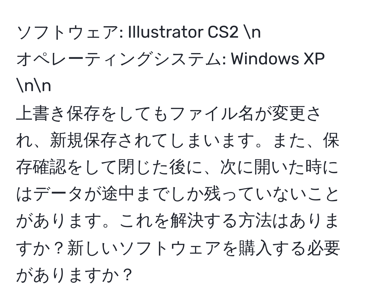 ソフトウェア: Illustrator CS2 n
オペレーティングシステム: Windows XP nn
上書き保存をしてもファイル名が変更され、新規保存されてしまいます。また、保存確認をして閉じた後に、次に開いた時にはデータが途中までしか残っていないことがあります。これを解決する方法はありますか？新しいソフトウェアを購入する必要がありますか？