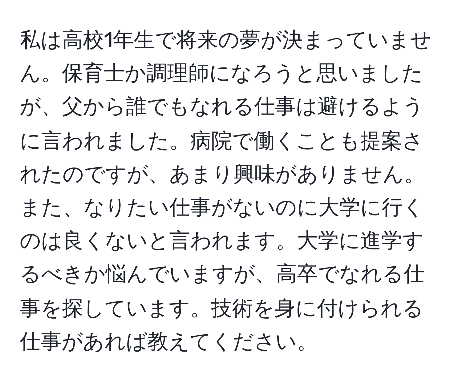 私は高校1年生で将来の夢が決まっていません。保育士か調理師になろうと思いましたが、父から誰でもなれる仕事は避けるように言われました。病院で働くことも提案されたのですが、あまり興味がありません。また、なりたい仕事がないのに大学に行くのは良くないと言われます。大学に進学するべきか悩んでいますが、高卒でなれる仕事を探しています。技術を身に付けられる仕事があれば教えてください。