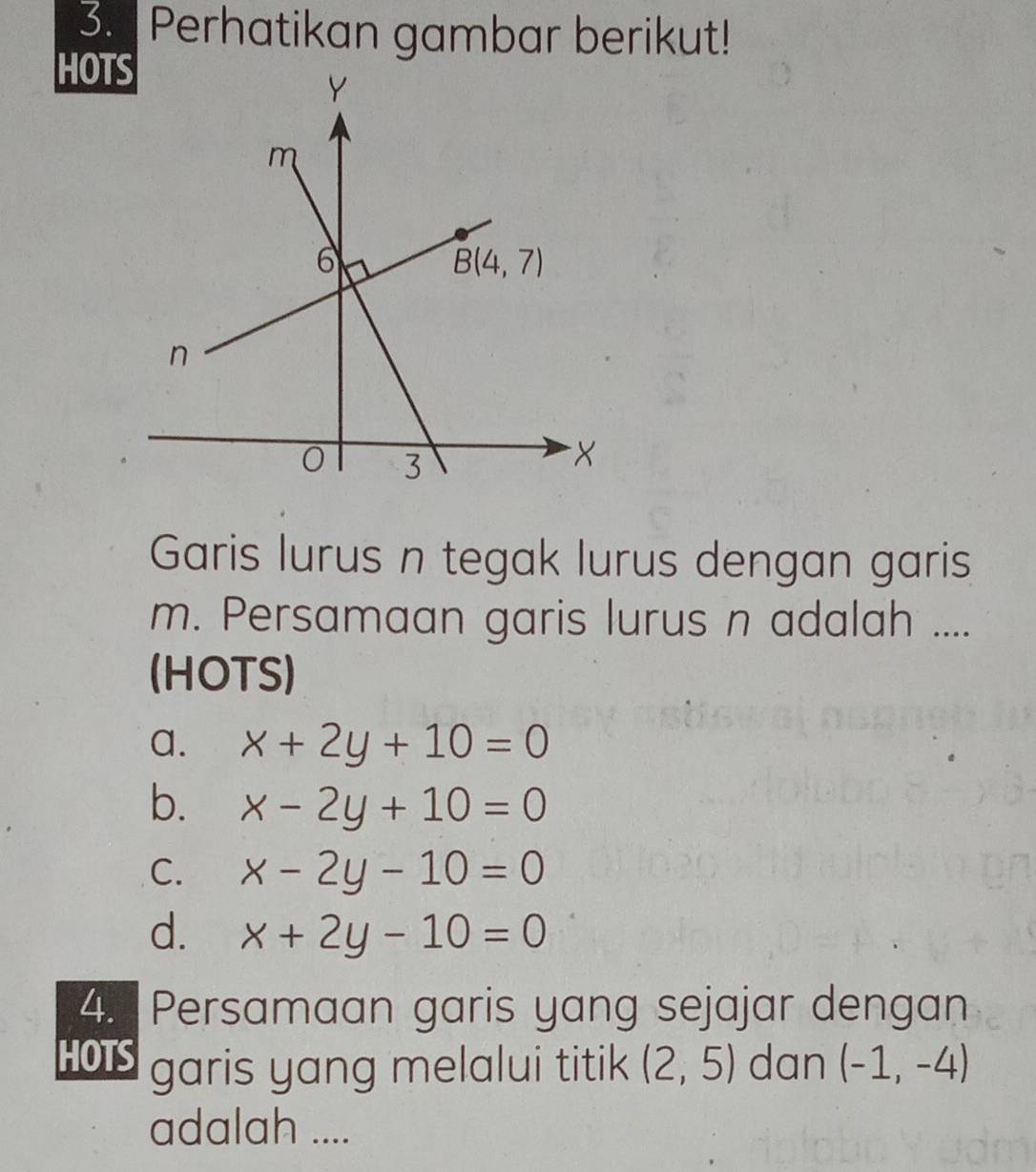 Perhatikan gambar berikut!
HOT
Garis lurus n tegak lurus dengan garis
m. Persamaan garis lurus n adalah ....
(HOTS)
a. x+2y+10=0
b. x-2y+10=0
C. x-2y-10=0
d. x+2y-10=0
4. Persamaan garis yang sejajar dengan
HOS garis yang melalui titik (2,5) dan (-1,-4)
adalah ....