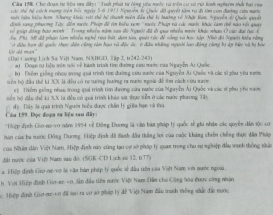 Cho đoạn tư liệu sau đây: ''Xuất phát từ lông yêu nước và trên cơ sở rút kinh nghiệm thất bai của
các thể hệ cách mạng tiền bối, ngày 5-6-1911 Nguyễn Ái Quốc đã quyết tâm ra đi tìm con đường cứu nước
mới hữu hiệu hơm Nhưng khác với thể hệ thanh niên đầu thê ki hướng về Nhật Bản, Nguyễn Ái Quốc quyết
định sang phương Tây, đến nước Pháp đề tìn hiệu xem ''nước Pháp và các nước khác làm thê nào rồi quay
ve  giúp đóng bào mình '' Trong nhiều năm sau đô Người đã đi qua nhiều nước khác nhau Ở các đại lục Á
Âu, Phi, Mi đã pháo làm nhiều nghệ rừa bát, đọn tàu, quét rác để sóng và học tập. Nhớ đó Người hiệu răng
đ  bon để quốc thực dân cũng tàn bạo và độc ác, ở đầu những người lao động cũng bị áp bức và hị bóc
lột dã man'
(Đại Cương Lịch Sử Việt Nam, NXBGD, Tập 2, tr242-243)
a) Đoạn tư liệu trên nói về hành trình tim đường cứu nước của Nguyễn Ái Quốc
b) . Điểm giống nhau trong quá trình tìm đường cứu nước của Nguyễn Ái Quốc và các sĩ phu yêu nước
tiên bộ đầu thể ki XX là đều có tư tướng hướng ra nước ngoài để tìm cách cứu nước
c) . Diểm giống nhau trong quá trình tim đường cứu nước của Nguyễn Ái Quốc và các sĩ phu yêu nước
tiển bộ đầu thể ki XX là đều có quá trình kháo sát thực tiễn ở các nước phương Tây
d) . Dây là quá trình Người hiểu được chấn lý giữa bạn và thù
Câu 159. Đọc đoạn tư liệu sau đây:
'Hiệp định Giơ-ne-vo năm 1954 về Đông Dương là văn bản pháp lý quốc tế ghi nhận các quyền dân tộc cơ
hán của ba nước Đông Dương Hiệp định đã đánh dấu thắng lợi của cuộc kháng chiến chống thực dân Pháp
của Nhân dân Việt Nam, Hiệp định này cũng tạo cơ sở pháp lý quan trọng cho sự nghiệp đầu tranh thống nhất
đất nước của Việt Nam sau đó. (SGK-CD Lịch sử 12, tr77)
a. Hiệp định Giơ-ne-vơ là văn bản pháp lý quốc tế đầu tiên của Việt Nam với nước ngoài.
B. Với Hiệp định Gio-ne-vơ, lần đầu tiên nước Việt Nam Dân chủ Cộng hòa được công nhận
c. Hiệp định Giơ-ne-vợ đã tạo ra cơ sở pháp lý đề Việt Nam đầu tranh thống nhất đất nước