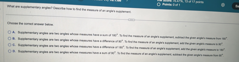 score: 76.47%, 13 of 17 points
Points: 0 of 1
Sa
What are supplementary angles? Describe how to find the measure of an angle's supplement.
Choose the correct answer below.
A. Supplementary angles are two angles whose measures have a sum of 180°. To find the measure of an angle's supplement, subtract the given angle's measure from 180°.
B. Supplementary angles are two angles whose measures have a difference of 90°. To find the measure of an angle's supplement, add the given angle's measure to 90°.
C. Supplementary angles are two angles whose measures have a difference of 180°. To find the measure of an angle's supplement, add the given angle's measure to 180°.
D. Supplementary angles are two angles whose measures have a sum of 90°. To find the measure of an angle's supplement, subtract the given angle's measure from 90°.