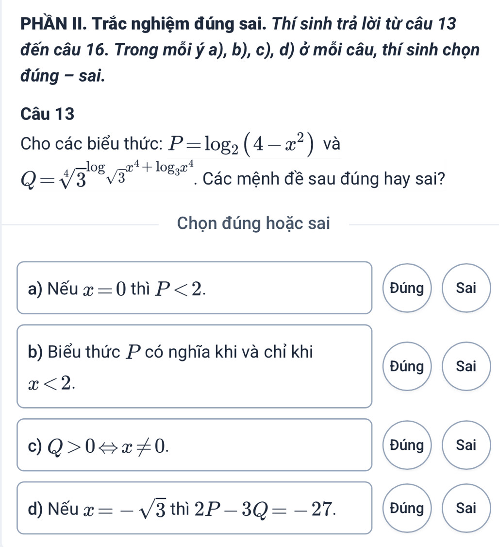 PHÄN II. Trắc nghiệm đúng sai. Thí sinh trả lời từ câu 13
đến câu 16. Trong mỗi ý a), b), c), d) ở mỗi câu, thí sinh chọn
đúng - sai.
Câu 13
Cho các biểu thức: P=log _2(4-x^2) và
Q=sqrt [4]3^((log)sqrt 3^(x^4)+log _3)x^4. Các mệnh đề sau đúng hay sai?
Chọn đúng hoặc sai
a) Nếu x=0 thì P<2</tex>. Đúng Sai
b) Biểu thức P có nghĩa khi và chỉ khi
Đúng Sai
x<2</tex>. 
c) Q>0Leftrightarrow x!= 0. Đúng Sai
d) Nếu x=-sqrt(3) thì 2P-3Q=-27. Đúng Sai