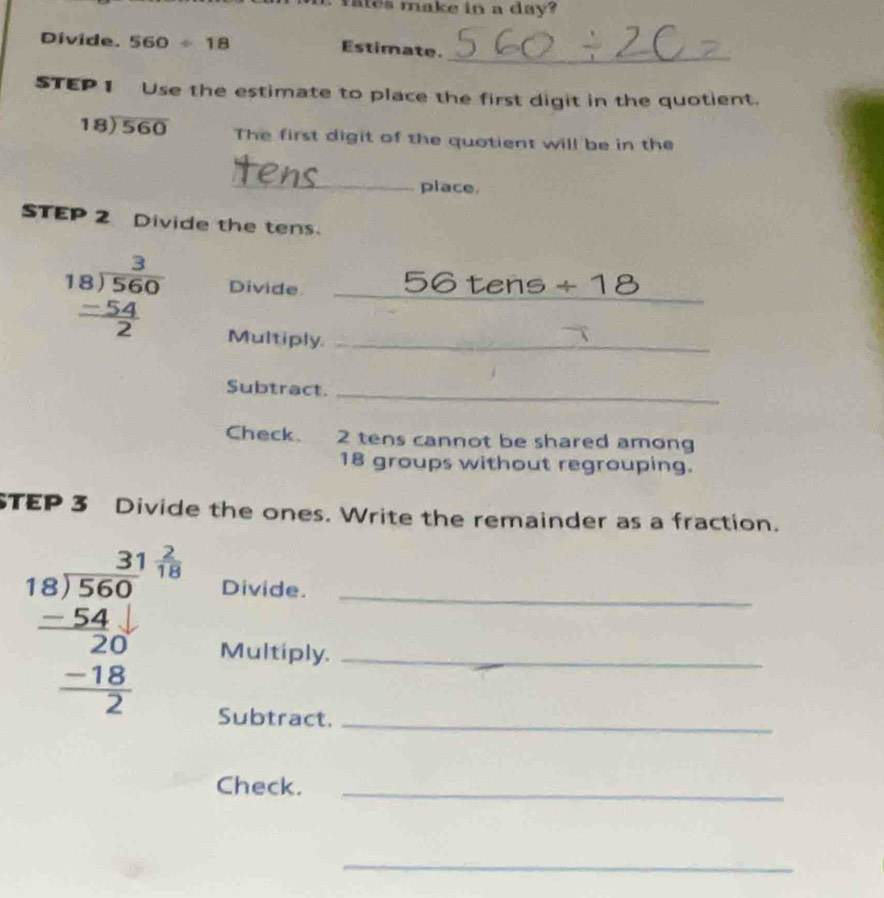 ares make in a day? 
Divide. 560/ 18 Estimate._ 
STEP1 Use the estimate to place the first digit in the quotient.
18encloselongdiv 560 The first digit of the quotient will be in the 
_place. 
STEP 2 Divide the tens.
beginarrayr 3 18encloselongdiv 560  (-54)/2 endarray Divide _ DC tens / _ I 
Multiply._ 
Subtract._ 
Check. 2 tens cannot be shared among
18 groups without regrouping. 
STEP 3 Divide the ones. Write the remainder as a fraction. 
Divide._ 
Multiply._ 
Subtract._ 
Check._ 
_