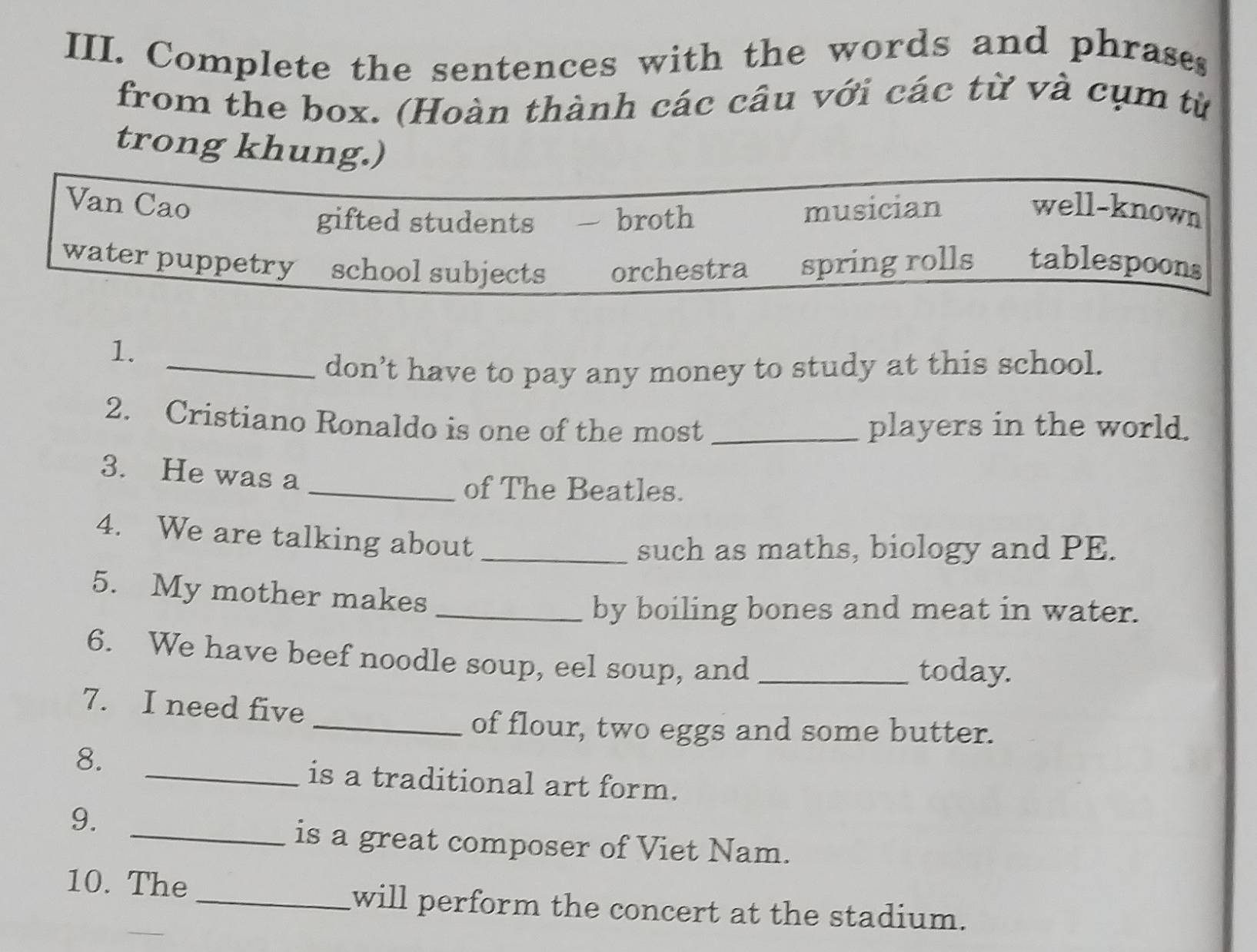 Complete the sentences with the words and phrases
from the box. (Hoàn thành các câu với các từ và cụm từ
trong khung.)
Van Cao musician well-known
gifted students broth
water puppetry school subjects orchestra spring rolls tablespoon
1.
_don’t have to pay any money to study at this school.
2. Cristiano Ronaldo is one of the most _players in the world.
3. He was a
_of The Beatles.
4. We are talking about_
such as maths, biology and PE.
5. My mother makes
_by boiling bones and meat in water.
6. We have beef noodle soup, eel soup, and_
today.
7. I need five
_of flour, two eggs and some butter.
8.
_is a traditional art form.
9.
_is a great composer of Viet Nam.
10. The
_will perform the concert at the stadium.